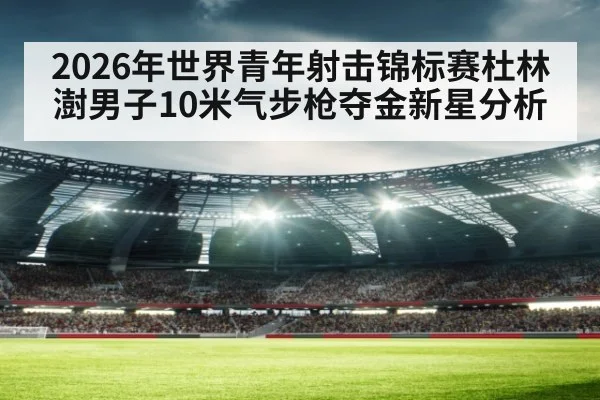 2026年世界青年射击锦标赛杜林澍男子10米气步枪夺金新星分析