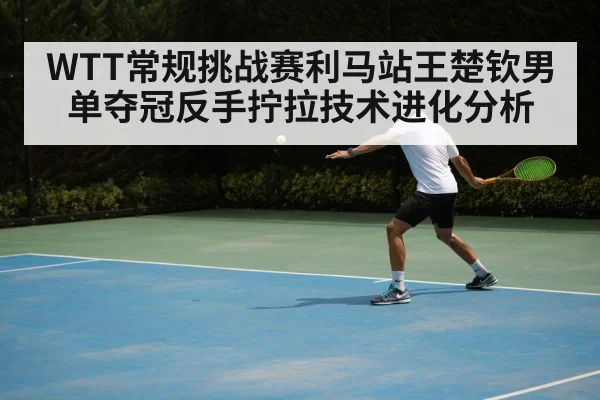 WTT常规挑战赛利马站王楚钦男单夺冠反手拧拉技术进化分析