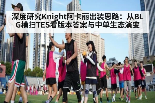 深度研究Knight阿卡丽出装思路:从BLG横扫TES看版本答案与中单生态演变